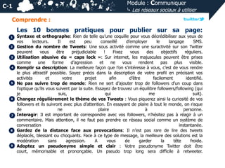 Module : Communiquer
⤷ Les réseaux sociaux à utiliser

C-1
Comprendre :

Les 10 bonnes pratiques pour publier sur sa page:
1
2

3
4

5

6

7

8

9

Syntaxe et orthographe: Rien de telle qu’une coquille pour vous décrédibiliser aux yeux de
vos
lecteurs.
Il
est
peu
conseillé
d’employer
le
langage
SMS.
Gestion du nombre de Tweets: Une sous activité comme une suractivité sur son Twitter
peuvent
vous
être
préjudiciable
!
Fixez
vous
des
objectifs
réguliers.
Utilisation abusive du « caps lock »: Sur internet, les majuscules peuvent être prises
comme
une
forme
d’agression
et
ne
vous
rendent
pas
plus
visible.
Remplir sa description: La meilleure façon que l’on s’intéresse à vous, c’est de vous rendre
le plus attractif possible. Soyez précis dans la description de votre profil en précisant vos
activités
et
votre
projet
afin
d’être
facilement
identifié.
Ne pas suivre trop de monde: Rien ne sert d’ajouter trop de followers d’un coup dans
l’optique qu’ils vous suivent par la suite. Essayez de trouvez un équilibre followers/following (qui
je
suis,
qui
me
suit).
Changez régulièrement le thème de vos Tweets : Vous piquerez ainsi la curiosité de vos
followers et ils suivront avec plus d’attention. En essayant de plaire à tout le monde, on risque
de
ne
plaire
à
personne.
Interagir: Il est important de correspondre avec vos followers, n’hésitez pas à réagir à un
commentaire. Mais attention, il ne faut pas prendre ce réseau social comme un système de
conversation
instantanée.
Gardez de la distance face aux provocations: Il n’est pas rare de lire des tweets
déplacés, blessant ou choquants. Face à ce type de message, la meilleure des solutions est la
modération
sans
agression.
A
vous
de
garder
la
tête
froide.
Adoptez un pseudonyme simple et clair : Votre pseudonyme Twitter doit être
court, mémorisable et prononçable. Un pseudo trop long sera difficile à retweeter.

 