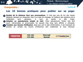Module : Communiquer
⤷ Les réseaux sociaux à utiliser

C-1
Comprendre :

Les 10 bonnes pratiques pour publier sur sa page:
8

9

10

Gardez de la distance face aux provocations: Il n’est pas rare de lire des tweets
déplacés, blessant ou choquants. Face à ce type de message, la meilleure des solutions est la
modération
sans
agression.
A
vous
de
garder
la
tête
froide.
Adoptez un pseudonyme simple et clair: Votre pseudonyme Twitter doit être
court, mémorisable et prononçable. Un pseudo trop long sera difficile à retweeter.
Tweetez aux heures d’influence: Quel que soit le relai d’information, il est important de
prendre en compte les heures d’influences afin d’optimiser le taux d’écoute.

 