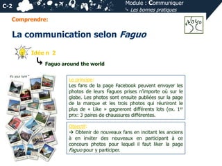 Module : Communiquer
⤷ Les bonnes pratiques

C-2
Comprendre:

La communication selon Faguo
Idée n 2

⤷ Faguo around the world
Le principe:
Les fans de la page Facebook peuvent envoyer les
photos de leurs Faguos prises n’importe où sur le
globe. Les photos sont ensuite publiées sur la page
de la marque et les trois photos qui réuniront le
plus de « Like » gagneront différents lots (ex. 1er
prix: 3 paires de chaussures différentes.
Objectif:
 Obtenir de nouveaux fans en incitant les anciens
à en inviter des nouveaux en participant à ce
concours photos pour lequel il faut liker la page
Faguo pour y participer.

 