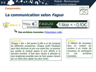 Module : Communiquer
⤷ Les bonnes pratiques

C-2
Comprendre:

La communication selon Faguo
Idée n 4

⤷ Des enchères inversées: Présentation vidéo
Le principe:
Chaque « like » fait perdre 0,10€ à un lot composé
de différents accessoires. Chaque profil Facebook
peut faire diminuer le prix une seule fois. Le premier
qui achète le produit paiera le prix affiché à la
dernière enchère. Il faut donc réussir à attendre le
plus longtemps possible sans se faire passer devant
par un client plus rapide (ou plus riche).

Objectif:
 Obtenir de nouveaux
fans en incitant les
anciens à en inviter de
nouveaux en participant
à
ces
enchères
inversées.

 