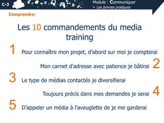 Module : Communiquer
⤷ Les bonnes pratiques

C-3
Comprendre:

Les 10 commandements du media
training

1

Pour connaître mon projet, d’abord sur moi je compterai
Mon carnet d’adresse avec patience je bâtirai

3

Le type de médias contactés je diversifierai
Toujours précis dans mes demandes je serai

5

2

D’appeler un média à l’aveuglette de je me garderai

4

 