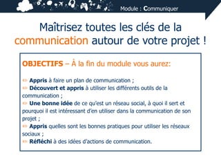 Module : Communiquer

Maîtrisez toutes les clés de la
communication autour de votre projet !
OBJECTIFS – À la fin du module vous aurez:
✏ Appris à faire un plan de communication ;
✏ Découvert et appris à utiliser les différents outils de la
communication ;
✏ Une bonne idée de ce qu’est un réseau social, à quoi il sert et
pourquoi il est intéressant d’en utiliser dans la communication de son
projet ;
✏ Appris quelles sont les bonnes pratiques pour utiliser les réseaux
sociaux ;
✏ Réfléchi à des idées d’actions de communication.

 