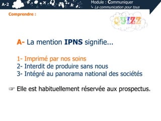 Module : Communiquer
⤷ La communication pour tous

A-2
Comprendre :

A- La mention IPNS signifie...
1- Imprimé par nos soins
2- Interdit de produire sans nous
3- Intégré au panorama national des sociétés
☞ Elle est habituellement réservée aux prospectus.

 