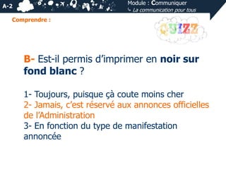 Module : Communiquer
⤷ La communication pour tous

A-2
Comprendre :

B- Est-il permis d’imprimer en noir sur
fond blanc ?
1- Toujours, puisque çà coute moins cher
2- Jamais, c’est réservé aux annonces officielles
de l’Administration
3- En fonction du type de manifestation
annoncée

 