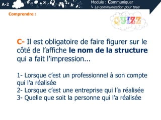 Module : Communiquer
⤷ La communication pour tous

A-2
Comprendre :

C- Il est obligatoire de faire figurer sur le
côté de l’affiche le nom de la structure
qui a fait l’impression...
1- Lorsque c’est un professionnel à son compte
qui l’a réalisée
2- Lorsque c’est une entreprise qui l’a réalisée
3- Quelle que soit la personne qui l’a réalisée

 