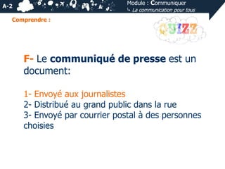 Module : Communiquer
⤷ La communication pour tous

A-2
Comprendre :

F- Le communiqué de presse est un
document:
1- Envoyé aux journalistes
2- Distribué au grand public dans la rue
3- Envoyé par courrier postal à des personnes
choisies

 