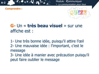 Module : Communiquer
⤷ La communication pour tous

A-2
Comprendre :

G- Un « très beau visuel » sur une
affiche est :
1- Une très bonne idée, puisqu’il attire l’œil
2- Une mauvaise idée : l’important, c’est le
message
3- Une idée à manier avec précaution puisqu’il
peut faire oublier le message

 