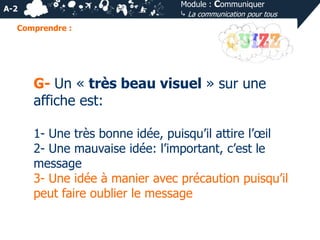 Module : Communiquer
⤷ La communication pour tous

A-2
Comprendre :

G- Un « très beau visuel » sur une
affiche est:
1- Une très bonne idée, puisqu’il attire l’œil
2- Une mauvaise idée: l’important, c’est le
message
3- Une idée à manier avec précaution puisqu’il
peut faire oublier le message

 