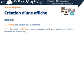 A-2

Module : Communiquer
⤷ La communication pour tous

A vous de jouer :

Déroulé :
1⃣ Formez des groupes de 2-3 personnes ;
2⃣
Ensemble, réfléchissez aux composants qu’il vous paraît essentiel de
retrouver sur une affiche ;

 