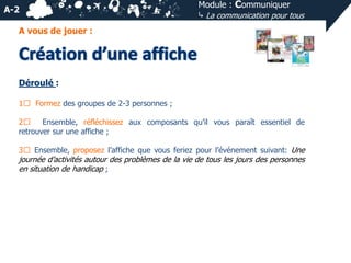 A-2

Module : Communiquer
⤷ La communication pour tous

A vous de jouer :

Déroulé :
1⃣ Formez des groupes de 2-3 personnes ;
2⃣
Ensemble, réfléchissez aux composants qu’il vous paraît essentiel de
retrouver sur une affiche ;
3⃣ Ensemble, proposez l’affiche que vous feriez pour l’événement suivant: Une

journée d’activités autour des problèmes de la vie de tous les jours des personnes
en situation de handicap ;

 