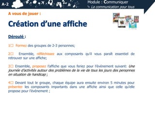 A-2

Module : Communiquer
⤷ La communication pour tous

A vous de jouer :

Déroulé :
1⃣ Formez des groupes de 2-3 personnes;
2⃣
Ensemble, réfléchissez aux composants qu’il vous paraît essentiel de
retrouver sur une affiche;
3⃣ Ensemble, proposez l’affiche que vous feriez pour l’événement suivant: Une

journée d’activités autour des problèmes de la vie de tous les jours des personnes
en situation de handicap ;
4⃣ Devant tout le groupe, chaque équipe aura ensuite environ 5 minutes pour
présenter les composants importants dans une affiche ainsi que celle qu’elle
propose pour l’événement ;

 