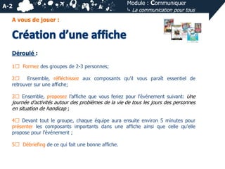 A-2

Module : Communiquer
⤷ La communication pour tous

A vous de jouer :

Déroulé :
1⃣ Formez des groupes de 2-3 personnes;
2⃣
Ensemble, réfléchissez aux composants qu’il vous paraît essentiel de
retrouver sur une affiche;
3⃣ Ensemble, proposez l’affiche que vous feriez pour l’événement suivant: Une

journée d’activités autour des problèmes de la vie de tous les jours des personnes
en situation de handicap ;
4⃣ Devant tout le groupe, chaque équipe aura ensuite environ 5 minutes pour
présenter les composants importants dans une affiche ainsi que celle qu’elle
propose pour l’événement ;
5⃣ Débriefing de ce qui fait une bonne affiche.

 