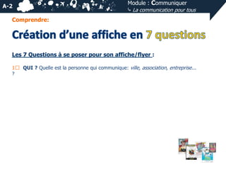 A-2

Module : Communiquer
⤷ La communication pour tous

Comprendre:

Les 7 Questions à se poser pour son affiche/flyer :
1⃣ QUI ? Quelle est la personne qui communique: ville, association, entreprise...
?

 