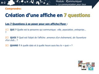 A-2

Module : Communiquer
⤷ La communication pour tous

Comprendre:

Les 7 Questions à se poser pour son affiche/flyer :
1⃣ QUI ? Quelle est la personne qui communique: ville, association, entreprise...
?
2⃣ QUOI ? Quel est l’objet de l’affiche: annonce d’un évènement, de l’ouverture
d’un club... ?

3⃣ QUAND ? A quelle date et à quelle heure aura lieu le « quoi » ?

 