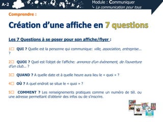 A-2

Module : Communiquer
⤷ La communication pour tous

Comprendre :

Les 7 Questions à se poser pour son affiche/flyer :
1⃣ QUI ? Quelle est la personne qui communique: ville, association, entreprise...
?
2⃣ QUOI ? Quel est l’objet de l’affiche: annonce d’un évènement, de l’ouverture
d’un club... ?

3⃣ QUAND ? A quelle date et à quelle heure aura lieu le « quoi » ?
4⃣ OÙ ? A quel endroit se situe le « quoi » ?
5⃣ COMMENT ? Les renseignements pratiques comme un numéro de tél. ou
une adresse permettant d’obtenir des infos ou de s’inscrire.

 