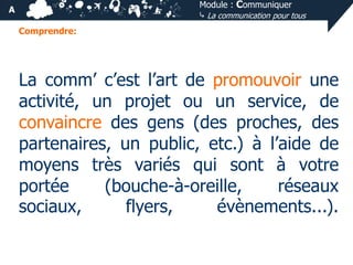 Module : Communiquer
⤷ La communication pour tous

A
Comprendre:

La comm’ c’est l’art de promouvoir une
activité, un projet ou un service, de
convaincre des gens (des proches, des
partenaires, un public, etc.) à l’aide de
moyens très variés qui sont à votre
portée
(bouche-à-oreille,
réseaux
sociaux,
flyers,
évènements...).

 