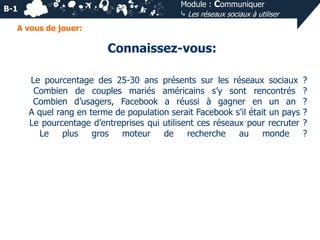 Module : Communiquer
⤷ Les réseaux sociaux à utiliser

B-1
A vous de jouer:

Connaissez-vous:
Le pourcentage des 25-30 ans présents sur les réseaux sociaux
Combien de couples mariés américains s’y sont rencontrés
Combien d’usagers, Facebook a réussi à gagner en un an
A quel rang en terme de population serait Facebook s’il était un pays
Le pourcentage d’entreprises qui utilisent ces réseaux pour recruter
Le
plus
gros
moteur
de
recherche
au
monde

?
?
?
?
?
?

 