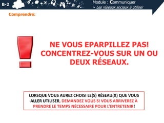 Module : Communiquer
⤷ Les réseaux sociaux à utiliser

B-2
Comprendre:

NE VOUS EPARPILLEZ PAS!
CONCENTREZ-VOUS SUR UN OU
DEUX RÉSEAUX.

LORSQUE VOUS AUREZ CHOISI LE(S) RÉSEAU(X) QUE VOUS
ALLER UTILISER, DEMANDEZ VOUS SI VOUS ARRIVEREZ À
PRENDRE LE TEMPS NÉCESSAIRE POUR L’ENTRETENIR!

 