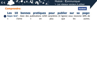 Module : Communiquer
⤷ Les réseaux sociaux à utiliser

C-1
Comprendre:

Les
1

10 bonnes

pratiques

pour publier sur sa page:

Soyez bref : Avec des publications ≤250 caractères (3 lignes) vous recevrez 60% de
«
J’aime
»
en
plus
que
les
autres.

 