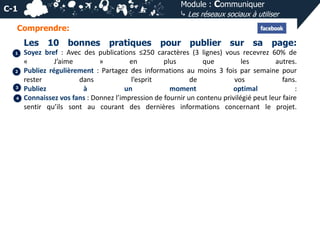 Module : Communiquer
⤷ Les réseaux sociaux à utiliser

C-1
Comprendre:

Les
1

2

3
4

10 bonnes

pratiques

pour publier sur sa page:

Soyez bref : Avec des publications ≤250 caractères (3 lignes) vous recevrez 60% de
«
J’aime
»
en
plus
que
les
autres.
Publiez régulièrement : Partagez des informations au moins 3 fois par semaine pour
rester
dans
l’esprit
de
vos
fans.
Publiez
à
un
moment
optimal
:
Connaissez vos fans : Donnez l’impression de fournir un contenu privilégié peut leur faire
sentir qu’ils sont au courant des dernières informations concernant le projet.

 