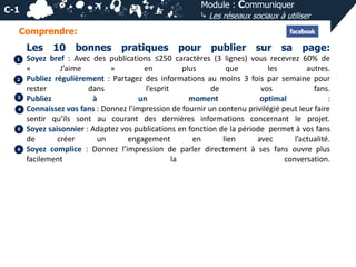 Module : Communiquer
⤷ Les réseaux sociaux à utiliser

C-1
Comprendre:

Les
1

2

3
4

5

6

10 bonnes

pratiques

pour publier sur sa page:

Soyez bref : Avec des publications ≤250 caractères (3 lignes) vous recevrez 60% de
«
J’aime
»
en
plus
que
les
autres.
Publiez régulièrement : Partagez des informations au moins 3 fois par semaine pour
rester
dans
l’esprit
de
vos
fans.
Publiez
à
un
moment
optimal
:
Connaissez vos fans : Donnez l’impression de fournir un contenu privilégié peut leur faire
sentir qu’ils sont au courant des dernières informations concernant le projet.
Soyez saisonnier : Adaptez vos publications en fonction de la période permet à vos fans
de
créer
un
engagement
en
lien
avec
l’actualité.
Soyez complice : Donnez l’impression de parler directement à ses fans ouvre plus
facilement
la
conversation.

 