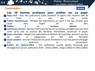 Module : Communiquer
⤷ Les réseaux sociaux à utiliser

C-1
Comprendre:

Les
1

2

3
4

5

6

7

10 bonnes

pratiques

pour publier sur sa page:

Soyez bref : Avec des publications ≤250 caractères (3 lignes) vous recevrez 60% de
«
J’aime
»
en
plus
que
les
autres.
Publiez régulièrement : Partagez des informations au moins 3 fois par semaine pour
rester
dans
l’esprit
de
vos
fans.
Publiez
à
un
moment
optimal
:
Connaissez vos fans : Donnez l’impression de fournir un contenu privilégié peut leur faire
sentir qu’ils sont au courant des dernières informations concernant le projet.
Soyez saisonnier : Adaptez vos publications en fonction de la période permet à vos fans
de
créer
un
engagement
en
lien
avec
l’actualité.
Soyez complice : Donnez l’impression de parler directement à ses fans permet d’engager
plus
facilement
la
conversation.
Publiez des photos/vidéos : Une publication visuelle génère beaucoup plus
d’engagement qu’une publication texte : photo (180%), image (120%) et vidéo (100%).

 