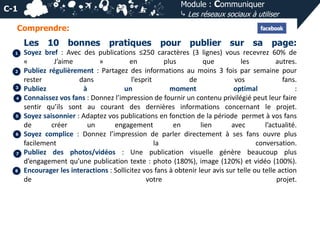 Module : Communiquer
⤷ Les réseaux sociaux à utiliser

C-1
Comprendre:

Les
1

2

3
4

5

6

7

8

10 bonnes

pratiques

pour publier sur sa page:

Soyez bref : Avec des publications ≤250 caractères (3 lignes) vous recevrez 60% de
«
J’aime
»
en
plus
que
les
autres.
Publiez régulièrement : Partagez des informations au moins 3 fois par semaine pour
rester
dans
l’esprit
de
vos
fans.
Publiez
à
un
moment
optimal
:
Connaissez vos fans : Donnez l’impression de fournir un contenu privilégié peut leur faire
sentir qu’ils sont au courant des dernières informations concernant le projet.
Soyez saisonnier : Adaptez vos publications en fonction de la période permet à vos fans
de
créer
un
engagement
en
lien
avec
l’actualité.
Soyez complice : Donnez l’impression de parler directement à ses fans ouvre plus
facilement
la
conversation.
Publiez des photos/vidéos : Une publication visuelle génère beaucoup plus
d’engagement qu’une publication texte : photo (180%), image (120%) et vidéo (100%).
Encourager les interactions : Sollicitez vos fans à obtenir leur avis sur telle ou telle action
de
votre
projet.

 