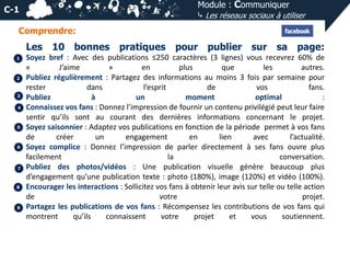 Module : Communiquer
⤷ Les réseaux sociaux à utiliser

C-1
Comprendre:

Les
1

2

3
4

5

6

7

8

9

10 bonnes

pratiques

pour publier sur sa page:

Soyez bref : Avec des publications ≤250 caractères (3 lignes) vous recevrez 60% de
«
J’aime
»
en
plus
que
les
autres.
Publiez régulièrement : Partagez des informations au moins 3 fois par semaine pour
rester
dans
l’esprit
de
vos
fans.
Publiez
à
un
moment
optimal
:
Connaissez vos fans : Donnez l’impression de fournir un contenu privilégié peut leur faire
sentir qu’ils sont au courant des dernières informations concernant le projet.
Soyez saisonnier : Adaptez vos publications en fonction de la période permet à vos fans
de
créer
un
engagement
en
lien
avec
l’actualité.
Soyez complice : Donnez l’impression de parler directement à ses fans ouvre plus
facilement
la
conversation.
Publiez des photos/vidéos : Une publication visuelle génère beaucoup plus
d’engagement qu’une publication texte : photo (180%), image (120%) et vidéo (100%).
Encourager les interactions : Sollicitez vos fans à obtenir leur avis sur telle ou telle action
de
votre
projet.
Partagez les publications de vos fans : Récompensez les contributions de vos fans qui
montrent
qu’ils
connaissent
votre
projet
et
vous
soutiennent.

 