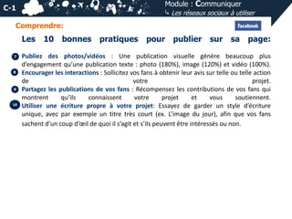 Module : Communiquer
⤷ Les réseaux sociaux à utiliser

C-1
Comprendre:

Les
7

8

9

10

10 bonnes

pratiques

pour publier sur sa page:

Publiez des photos/vidéos : Une publication visuelle génère beaucoup plus
d’engagement qu’une publication texte : photo (180%), image (120%) et vidéo (100%).
Encourager les interactions : Sollicitez vos fans à obtenir leur avis sur telle ou telle action
de
votre
projet.
Partagez les publications de vos fans : Récompensez les contributions de vos fans qui
montrent
qu’ils
connaissent
votre
projet
et
vous
soutiennent.
Utiliser une écriture propre à votre projet: Essayez de garder un style d’écriture
unique, avec par exemple un titre très court (ex. L’image du jour), afin que vos fans
sachent d’un coup d’œil de quoi il s’agit et s’ils peuvent être intéressés ou non.

 