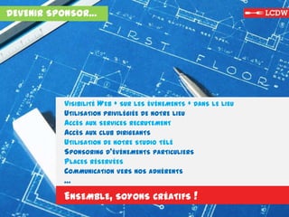 DEVENIR SPONSOR…
VISIBILITÉ WEB + SUR LES ÉVÉNEMENTS + DANS LE LIEU
UTILISATION PRIVILÉGIÉE DE NOTRE LIEU
ACCÈS AUX SERVICES RECRUTEMENT
ACCÈS AUX CLUB DIRIGEANTS
UTILISATION DE NOTRE STUDIO TÉLÉ
SPONSORING D’ÉVÉNEMENTS PARTICULIERS
PLACES RÉSERVÉES
COMMUNICATION VERS NOS ADHÉRENTS
…
ENSEMBLE, SOYONS CRÉATIFS !
 