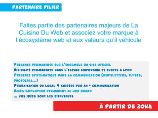 Partenaire PILIER
PRÉSENCE PERMANENTE SUR L’ENSEMBLE DU SITE OFFICIEL
VISIBILITÉ PERMANENTE DANS L’ESPACE COWORKING ET EVENTS A LYON
PRESENCE SYSTÉMATIQUE DANS LA COMMUNICATION (NEWSLETTERS, FLYERS,
PHOTOCALL…)
PRIVATISATION DU LOCAL 4 SOIRÉES PAR AN + COMMUNICATION
ACCÈS EMPLOYEUR PERMANENT AU JOB BOARD
… VOS IDÉES SONT LES BIENVENUES
À partir de 30k€
Faites partie des partenaires majeurs de La
Cuisine Du Web et associez votre marque à
l’écosystème web et aux valeurs qu’il véhicule
 