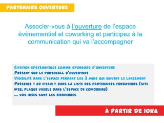 Partenaire PREMIUM
CITATION SYSTÉMATIQUE COMME SPONSORS D’OUVERTURE
PRÉSENT SUR LE PHOTOCALL D’OUVERTURE
VISIBILITÉ DANS L’ESPACE PENDANT LES 3 MOIS QUI SUIVENT LE LANCEMENT
PRÉSENCE « AD VITAM » DANS LA LISTE DES PARTENAIRES FONDATEURS (SITE
WEB, PLAQUE VISIBLE DANS L’ESPACE DE COWORKING)
… VOS IDÉES SONT LES BIENVENUES
À partir de 10k€
Associer-vous à l’ouverture de l’espace
évènementiel et coworking et participez à la
communication qui va l’accompagner
Partenaire OUVERTURE
 
