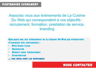 QUELQUES UNS DES ÉVÈNEMENTS DE LA CUISINE DU WEB QUI PERMETTENT
D’ASSOCIER DES PARTENAIRES :
• WEB EVENT LYON
• HACKALYON
• RENDEZ-VOUS THÉMATIQUES
• STARTINLYON
… VOS IDÉES SONT LES BIENVENUES
Nous contacter
Associez vous aux évènements de La Cuisine
Du Web qui correspondent à vos objectifs :
recrutement, formation, prestation de service,
branding
Partenaire EVENEMENT
 