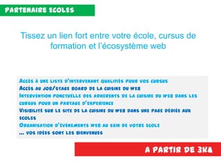 ACCÈS À UNE LISTE D’INTERVENANT QUALIFIÉS POUR VOS CURSUS
ACCÈS AU JOB/STAGE BOARD DE LA CUISINE DU WEB
INTERVENTION PONCTUELLE DES ADHERENTS DE LA CUISINE DU WEB DANS LES
CURSUS POUR UN PARTAGE D’EXPERIENCE
VISIBILITÉ SUR LE SITE DE LA CUISINE DU WEB DANS UNE PAGE DÉDIÉE AUX
ECOLES
ORGANISATION D’ÉVÈNEMENTS WEB AU SEIN DE VOTRE ECOLE
… VOS IDÉES SONT LES BIENVENUES
A partir de 3k€
Tissez un lien fort entre votre école, cursus de
formation et l’écosystème web
Partenaire ECOLES
 