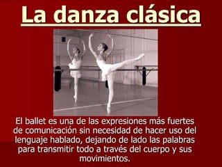 La danza clásica



El ballet es una de las expresiones más fuertes
de comunicación sin necesidad de hacer uso del
lenguaje hablado, dejando de lado las palabras
 para transmitir todo a través del cuerpo y sus
                  movimientos.
 