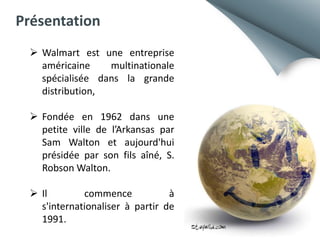 Présentation
 Walmart est une entreprise
américaine
multinationale
spécialisée dans la grande
distribution,
 Fondée en 1962 dans une
petite ville de l’Arkansas par
Sam Walton et aujourd'hui
présidée par son fils aîné, S.
Robson Walton.
 Il
commence
à
s'internationaliser à partir de
1991.

 