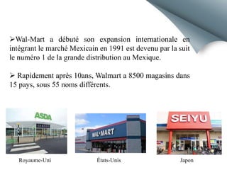 Wal-Mart a débuté son expansion internationale en
intégrant le marché Mexicain en 1991 est devenu par la suit
le numéro 1 de la grande distribution au Mexique.
 Rapidement après 10ans, Walmart a 8500 magasins dans
15 pays, sous 55 noms différents.

Royaume-Uni

États-Unis

Japon

 