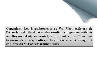 Cependant, Les investissements de Wal-Mart extérieur de
l'Amérique du Nord ont eu des résultats mitigés: ses activités
au Royaume-Uni, en Amérique du Sud et la Chine ont
beaucoup de succès, tandis que les entreprises en Allemagne et
en Corée du Sud ont été infructueuses.

 