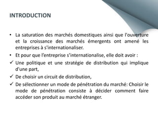 INTRODUCTION
• La saturation des marchés domestiques ainsi que l'ouverture
et la croissance des marchés émergents ont amené les
entreprises à s'internationaliser.
• Et pour que l’entreprise s’internationalise, elle doit avoir :
 Une politique et une stratégie de distribution qui implique
d'une part,
 De choisir un circuit de distribution,
 De sélectionner un mode de pénétration du marché: Choisir le
mode de pénétration consiste à décider comment faire
accéder son produit au marché étranger.

 