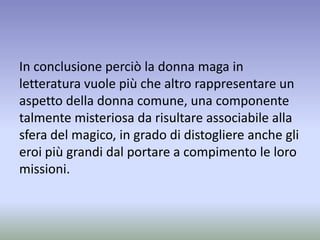 In conclusione perciò la donna maga in
letteratura vuole più che altro rappresentare un
aspetto della donna comune, una componente
talmente misteriosa da risultare associabile alla
sfera del magico, in grado di distogliere anche gli
eroi più grandi dal portare a compimento le loro
missioni.
 