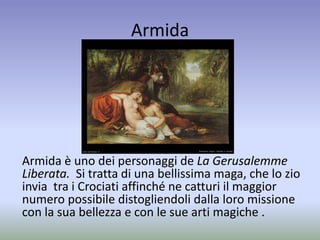 Armida
Armida è uno dei personaggi de La Gerusalemme
Liberata. Si tratta di una bellissima maga, che lo zio
invia tra i Crociati affinché ne catturi il maggior
numero possibile distogliendoli dalla loro missione
con la sua bellezza e con le sue arti magiche .
 