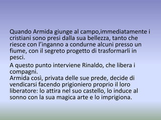 Quando Armida giunge al campo,immediatamente i
cristiani sono presi dalla sua bellezza, tanto che
riesce con l’inganno a condurne alcuni presso un
fiume, con il segreto progetto di trasformarli in
pesci.
A questo punto interviene Rinaldo, che libera i
compagni.
Armida così, privata delle sue prede, decide di
vendicarsi facendo prigioniero proprio il loro
liberatore: lo attira nel suo castello, lo induce al
sonno con la sua magica arte e lo imprigiona.
 