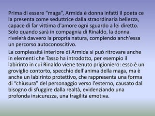 Prima di essere “maga”, Armida è donna infatti il poeta ce
la presenta come seduttrice dalla straordinaria bellezza,
capace di far vittima d'amore ogni sguardo a lei diretto.
Solo quando sarà in compagnia di Rinaldo, la donna
rivelerà davvero la propria natura, compiendo anch'essa
un percorso autoconoscitivo.
La complessità interiore di Armida si può ritrovare anche
in elementi che Tasso ha introdotto, per esempio il
labirinto in cui Rinaldo viene tenuto prigioniero: esso è un
groviglio contorto, specchio dell'anima della maga, ma è
anche un labirinto protettivo, che rappresenta una forma
di “chiusura” del personaggio verso l'esterno, causato dal
bisogno di sfuggire dalla realtà, evidenziando una
profonda insicurezza, una fragilità emotiva.
 