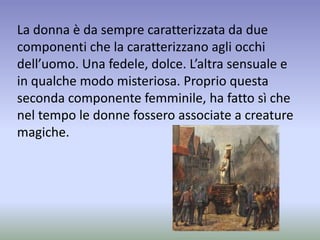 La donna è da sempre caratterizzata da due
componenti che la caratterizzano agli occhi
dell’uomo. Una fedele, dolce. L’altra sensuale e
in qualche modo misteriosa. Proprio questa
seconda componente femminile, ha fatto sì che
nel tempo le donne fossero associate a creature
magiche.
 