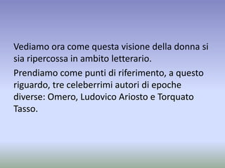 Vediamo ora come questa visione della donna si
sia ripercossa in ambito letterario.
Prendiamo come punti di riferimento, a questo
riguardo, tre celeberrimi autori di epoche
diverse: Omero, Ludovico Ariosto e Torquato
Tasso.
 