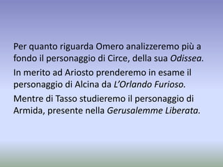 Per quanto riguarda Omero analizzeremo più a
fondo il personaggio di Circe, della sua Odissea.
In merito ad Ariosto prenderemo in esame il
personaggio di Alcina da L’Orlando Furioso.
Mentre di Tasso studieremo il personaggio di
Armida, presente nella Gerusalemme Liberata.
 
