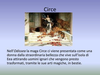 Circe
Nell’Odissea la maga Circe ci viene presentata come una
donna dalla straordinaria bellezza che vive sull’isola di
Eea attirando uomini ignari che vengono presto
trasformati, tramite le sue arti magiche, in bestie.
 