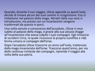 Quando, durante il suo viaggio, Ulisse approda su quest’isola,
decide di inviare alcuni dei suoi uomini in ricognizione. Essi si
imbattono nel palazzo della maga. Attratti dalla sua voce si
introducono, ma presto con un incantesimo vengono
trasformati da questa in porci.
Una volta venuto a conoscenza dell’accaduto, Ulisse si reca
subito al palazzo della maga, e grazie alla sua astuzia sfugge
all’incantesimo che aveva colpito i suoi compagni. Egli minaccia
di uccidere Circe, la quale riconosce la propria sconfitta e ridà
forma umana ai compagni dell’eroe.
Dopo l’accaduto Ulisse trascorre un anno sull’isola, trattenuto
dalla maga innamorata dell’eroe. Trascorso quest’anno, per via
delle continue richieste dei compagni, riprende il viaggio alla
volta della sua patria.
 