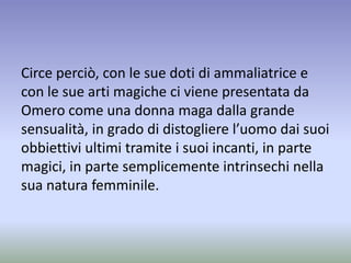Circe perciò, con le sue doti di ammaliatrice e
con le sue arti magiche ci viene presentata da
Omero come una donna maga dalla grande
sensualità, in grado di distogliere l’uomo dai suoi
obbiettivi ultimi tramite i suoi incanti, in parte
magici, in parte semplicemente intrinsechi nella
sua natura femminile.
 