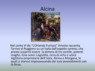 Alcina
Nel canto VI de “L’Orlando Furioso” Ariosto racconta
l’arrivo di Ruggiero su un’isola dall’aspetto sereno, che
presto scoprirà essere la dimora di tre sorelle, potenti
maghe. Esse sono: Logistilla, ricca di virtù e unica
legittima proprietaria dell’isola, Alcina e Morgana, le
quali si stanno impossessando dei suoi possedimenti con
la forza.
 